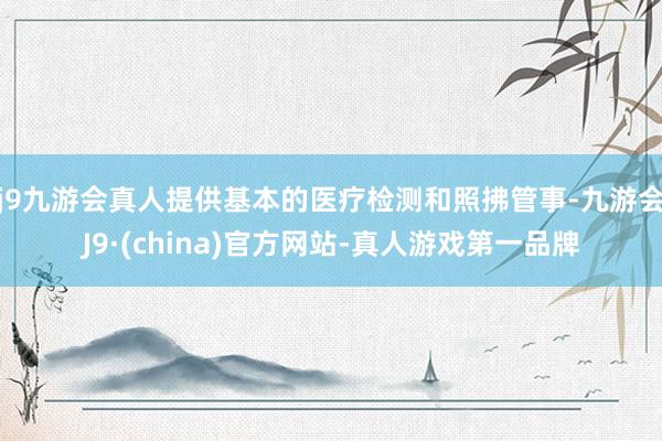 j9九游会真人提供基本的医疗检测和照拂管事-九游会J9·(china)官方网站-真人游戏第一品牌