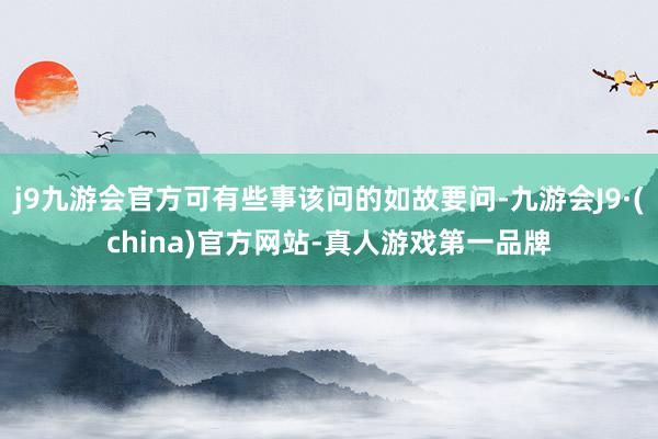 j9九游会官方可有些事该问的如故要问-九游会J9·(china)官方网站-真人游戏第一品牌