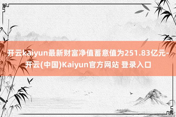 开云kaiyun最新财富净值蓄意值为251.83亿元-开云(中国)Kaiyun官方网站 登录入口