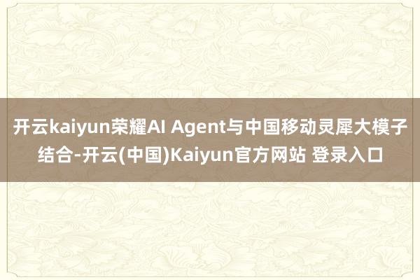 开云kaiyun荣耀AI Agent与中国移动灵犀大模子结合-开云(中国)Kaiyun官方网站 登录入口