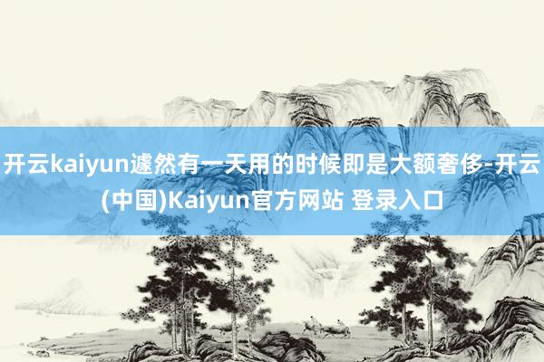 开云kaiyun遽然有一天用的时候即是大额奢侈-开云(中国)Kaiyun官方网站 登录入口