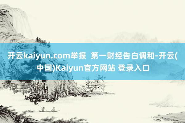 开云kaiyun.com举报  第一财经告白调和-开云(中国)Kaiyun官方网站 登录入口