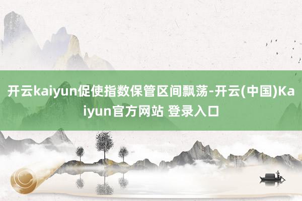 开云kaiyun促使指数保管区间飘荡-开云(中国)Kaiyun官方网站 登录入口