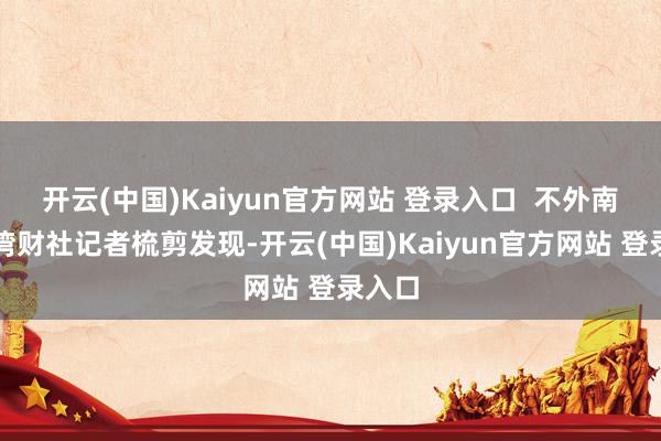 开云(中国)Kaiyun官方网站 登录入口  不外南王人湾财社记者梳剪发现-开云(中国)Kaiyun官方网站 登录入口