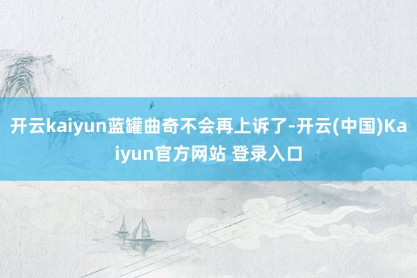 开云kaiyun蓝罐曲奇不会再上诉了-开云(中国)Kaiyun官方网站 登录入口