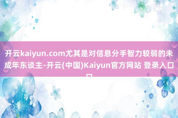 开云kaiyun.com尤其是对信息分手智力较弱的未成年东谈主-开云(中国)Kaiyun官方网站 登录入口