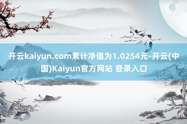 开云kaiyun.com累计净值为1.0254元-开云(中国)Kaiyun官方网站 登录入口