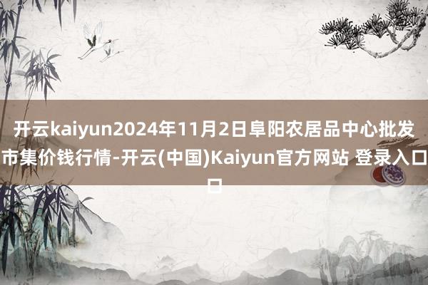 开云kaiyun2024年11月2日阜阳农居品中心批发市集价钱行情-开云(中国)Kaiyun官方网站 登录入口