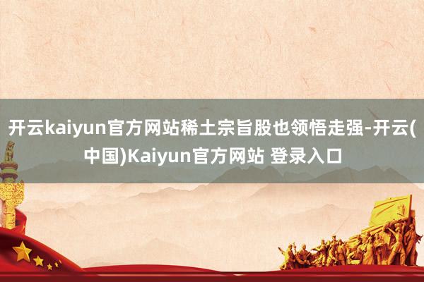 开云kaiyun官方网站稀土宗旨股也领悟走强-开云(中国)Kaiyun官方网站 登录入口