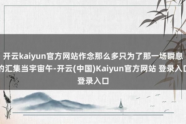 开云kaiyun官方网站作念那么多只为了那一场瞬息的汇集当宇宙午-开云(中国)Kaiyun官方网站 登录入口