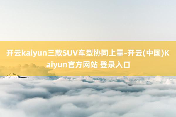 开云kaiyun三款SUV车型协同上量-开云(中国)Kaiyun官方网站 登录入口