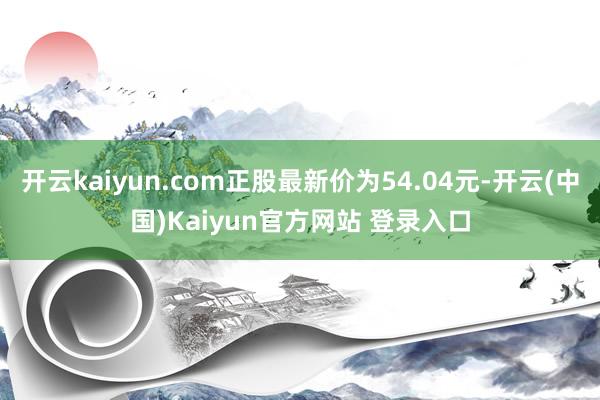 开云kaiyun.com正股最新价为54.04元-开云(中国)Kaiyun官方网站 登录入口