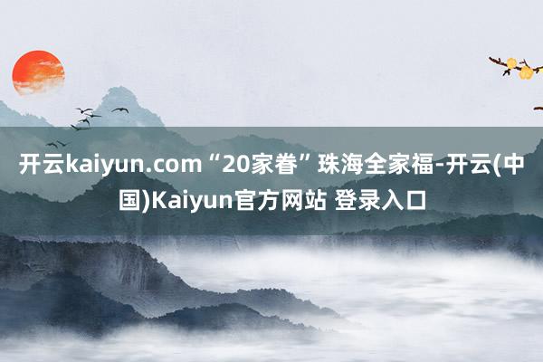 开云kaiyun.com“20家眷”珠海全家福-开云(中国)Kaiyun官方网站 登录入口