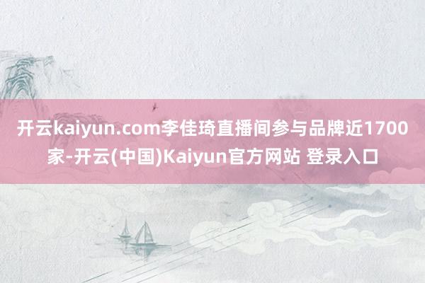 开云kaiyun.com李佳琦直播间参与品牌近1700家-开云(中国)Kaiyun官方网站 登录入口