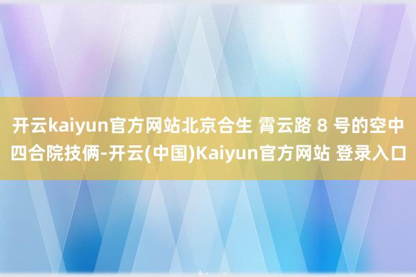 开云kaiyun官方网站北京合生 霄云路 8 号的空中四合院技俩-开云(中国)Kaiyun官方网站 登录入口