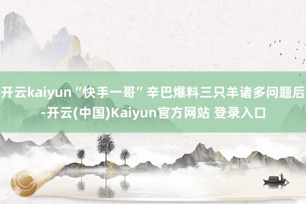 开云kaiyun“快手一哥”辛巴爆料三只羊诸多问题后-开云(中国)Kaiyun官方网站 登录入口