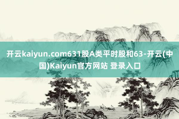 开云kaiyun.com631股A类平时股和63-开云(中国)Kaiyun官方网站 登录入口