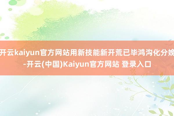 开云kaiyun官方网站用新技能新开荒已毕鸿沟化分娩-开云(中国)Kaiyun官方网站 登录入口