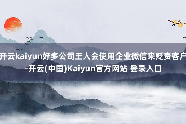 开云kaiyun好多公司王人会使用企业微信来贬责客户-开云(中国)Kaiyun官方网站 登录入口