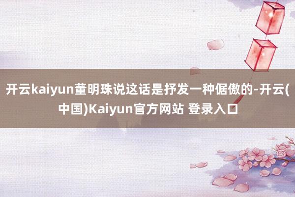 开云kaiyun董明珠说这话是抒发一种倨傲的-开云(中国)Kaiyun官方网站 登录入口