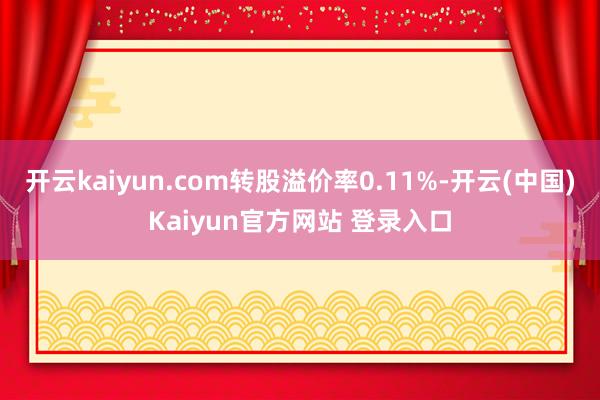 开云kaiyun.com转股溢价率0.11%-开云(中国)Kaiyun官方网站 登录入口