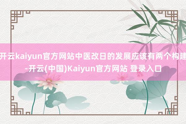 开云kaiyun官方网站中医改日的发展应该有两个构建-开云(中国)Kaiyun官方网站 登录入口