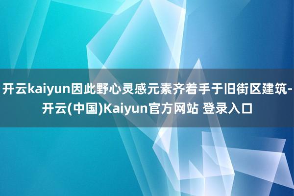 开云kaiyun因此野心灵感元素齐着手于旧街区建筑-开云(中国)Kaiyun官方网站 登录入口