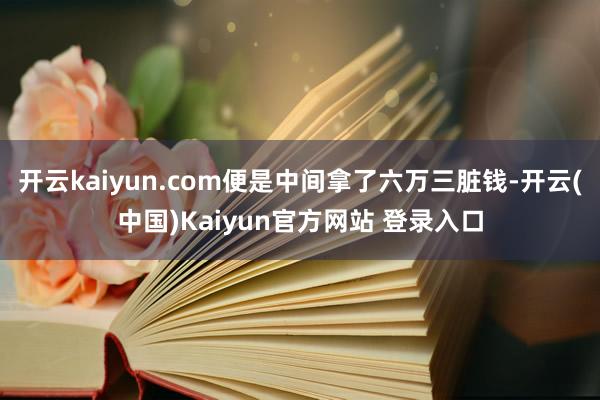 开云kaiyun.com便是中间拿了六万三脏钱-开云(中国)Kaiyun官方网站 登录入口