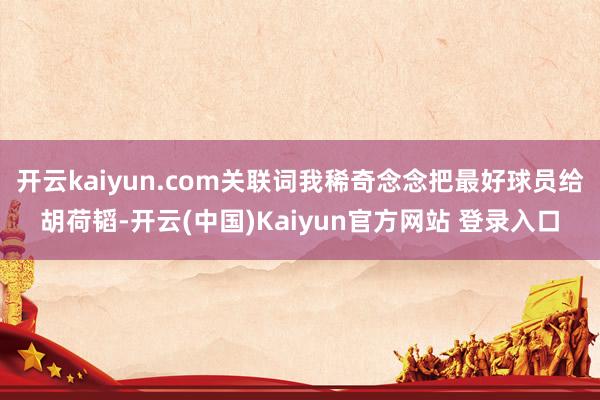 开云kaiyun.com关联词我稀奇念念把最好球员给胡荷韬-开云(中国)Kaiyun官方网站 登录入口