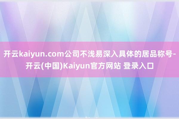 开云kaiyun.com公司不浅易深入具体的居品称号-开云(中国)Kaiyun官方网站 登录入口