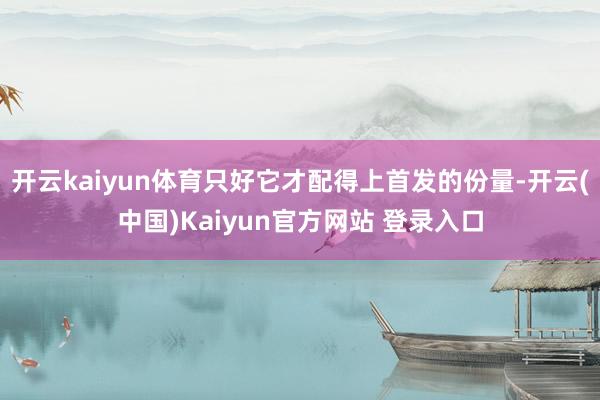 开云kaiyun体育只好它才配得上首发的份量-开云(中国)Kaiyun官方网站 登录入口