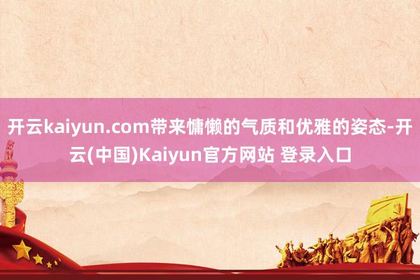 开云kaiyun.com带来慵懒的气质和优雅的姿态-开云(中国)Kaiyun官方网站 登录入口