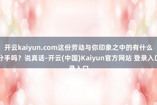 开云kaiyun.com这份劳动与你印象之中的有什么分手吗？说真话-开云(中国)Kaiyun官方网站 登录入口