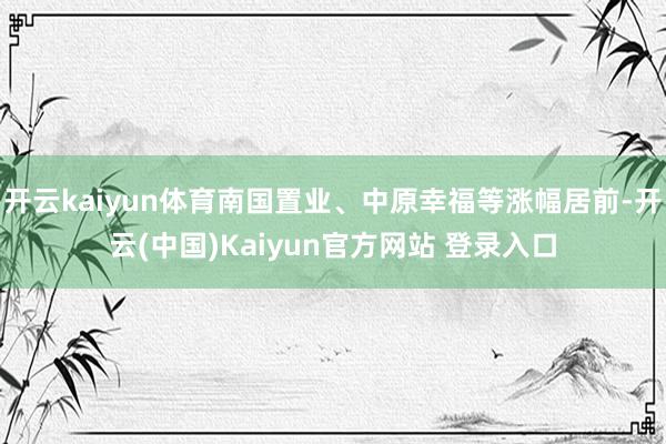 开云kaiyun体育南国置业、中原幸福等涨幅居前-开云(中国)Kaiyun官方网站 登录入口