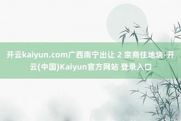 开云kaiyun.com广西南宁出让 2 宗商住地块-开云(中国)Kaiyun官方网站 登录入口