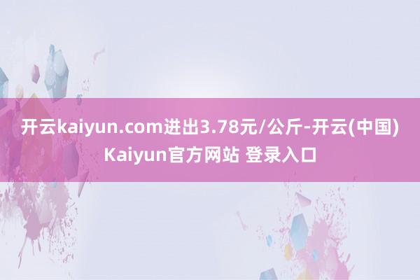 开云kaiyun.com进出3.78元/公斤-开云(中国)Kaiyun官方网站 登录入口