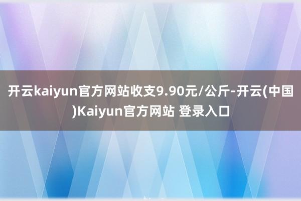 开云kaiyun官方网站收支9.90元/公斤-开云(中国)Kaiyun官方网站 登录入口