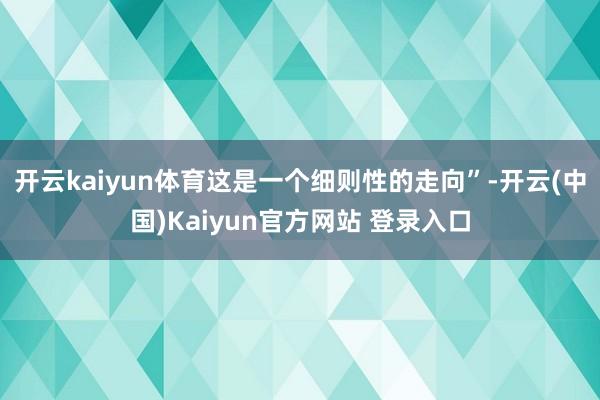 开云kaiyun体育这是一个细则性的走向”-开云(中国)Kaiyun官方网站 登录入口