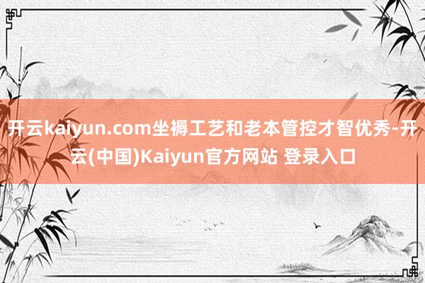 开云kaiyun.com坐褥工艺和老本管控才智优秀-开云(中国)Kaiyun官方网站 登录入口