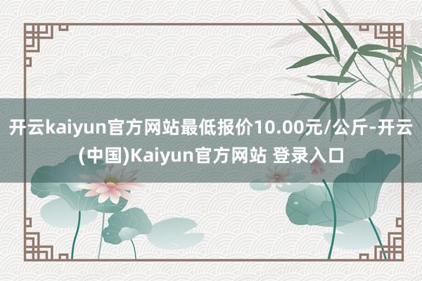 开云kaiyun官方网站最低报价10.00元/公斤-开云(中国)Kaiyun官方网站 登录入口