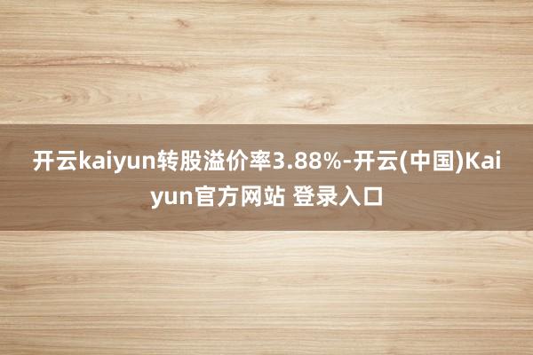 开云kaiyun转股溢价率3.88%-开云(中国)Kaiyun官方网站 登录入口