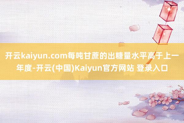 开云kaiyun.com每吨甘蔗的出糖量水平高于上一年度-开云(中国)Kaiyun官方网站 登录入口