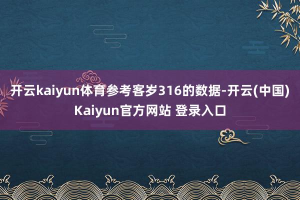 开云kaiyun体育参考客岁316的数据-开云(中国)Kaiyun官方网站 登录入口