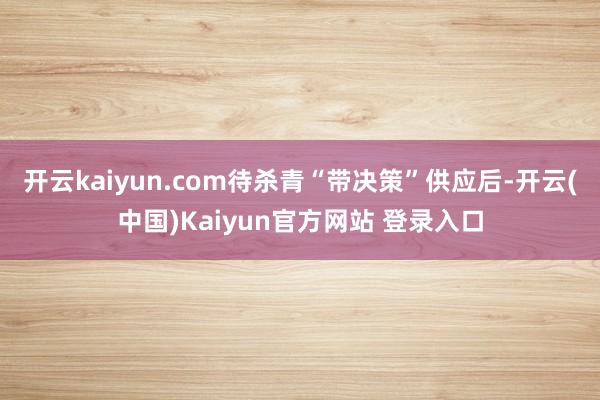 开云kaiyun.com待杀青“带决策”供应后-开云(中国)Kaiyun官方网站 登录入口