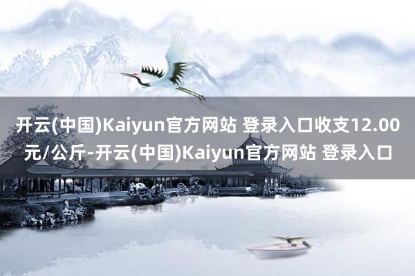 开云(中国)Kaiyun官方网站 登录入口收支12.00元/公斤-开云(中国)Kaiyun官方网站 登录入口