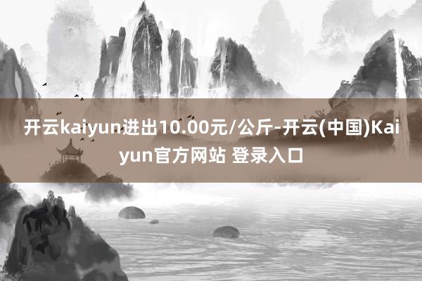 开云kaiyun进出10.00元/公斤-开云(中国)Kaiyun官方网站 登录入口