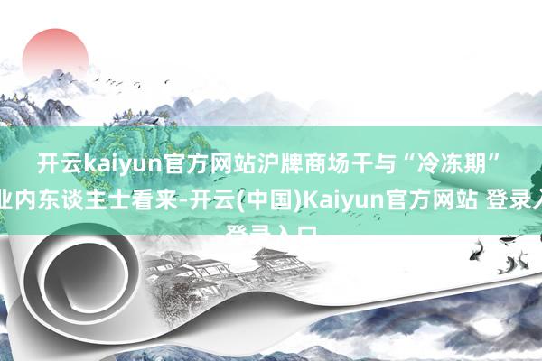 开云kaiyun官方网站　　沪牌商场干与“冷冻期”　　在业内东谈主士看来-开云(中国)Kaiyun官方网站 登录入口