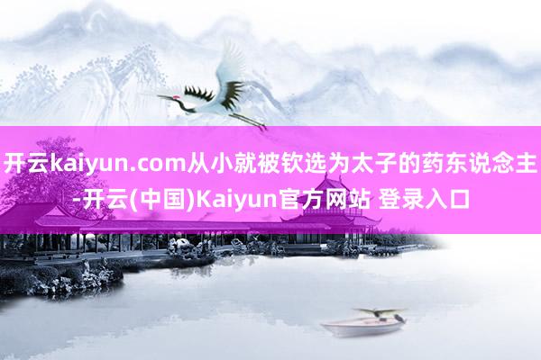 开云kaiyun.com从小就被钦选为太子的药东说念主-开云(中国)Kaiyun官方网站 登录入口