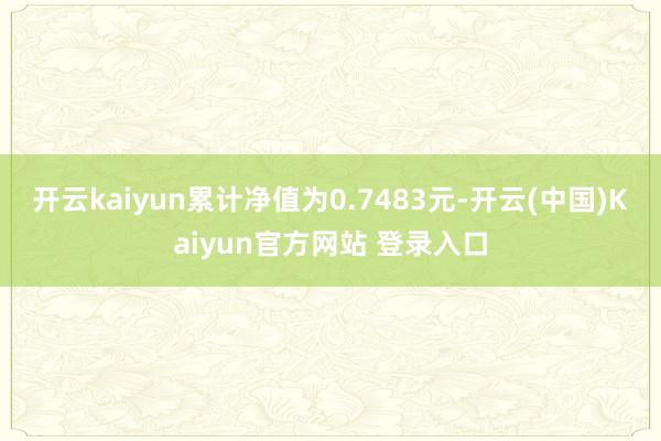 开云kaiyun累计净值为0.7483元-开云(中国)Kaiyun官方网站 登录入口