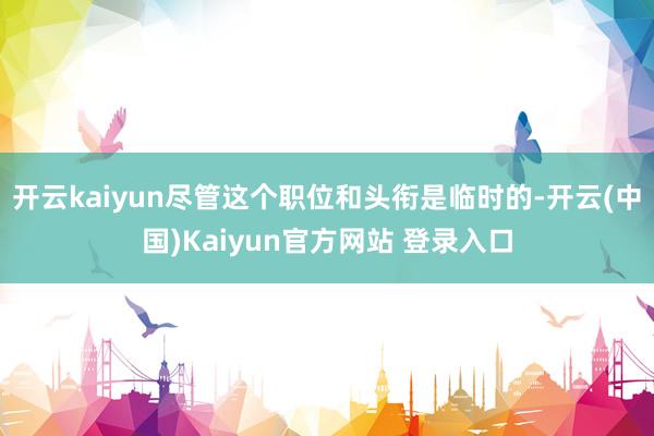 开云kaiyun尽管这个职位和头衔是临时的-开云(中国)Kaiyun官方网站 登录入口